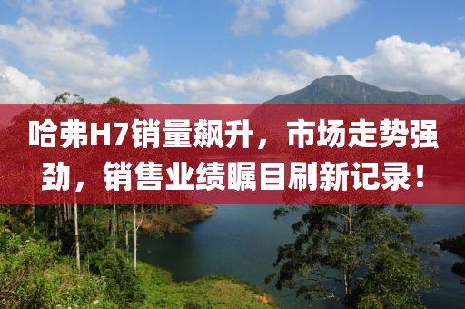 哈弗H7銷量飆升，市場(chǎng)走勢(shì)強(qiáng)勁，銷售業(yè)績(jī)矚目刷新記錄！