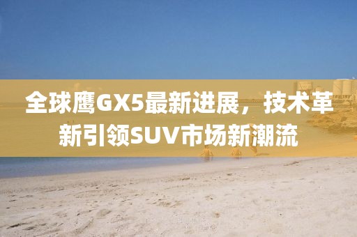 全球鷹GX5最新進展，技術(shù)革新引領(lǐng)SUV市場新潮流