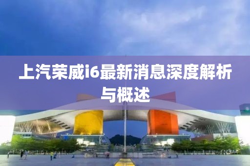 上汽榮威i6最新消息深度解析與概述