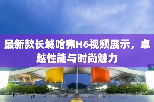 最新款長城哈弗H6視頻展示，卓越性能與時尚魅力