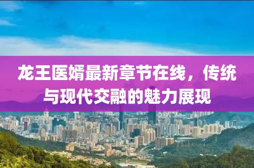 龍王醫(yī)婿最新章節(jié)在線，傳統(tǒng)與現(xiàn)代交融的魅力展現(xiàn)