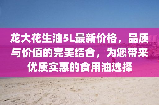 龍大花生油5L最新價(jià)格，品質(zhì)與價(jià)值的完美結(jié)合，為您帶來優(yōu)質(zhì)實(shí)惠的食用油選擇