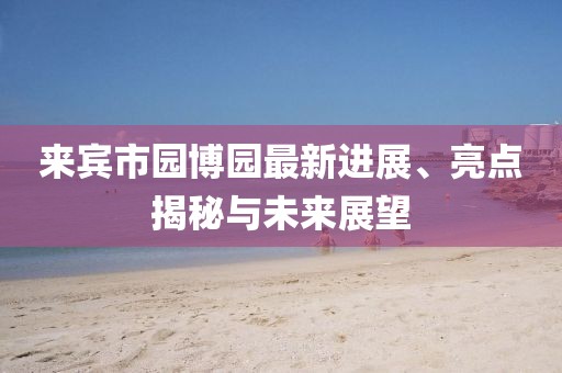 來賓市園博園最新進(jìn)展、亮點(diǎn)揭秘與未來展望