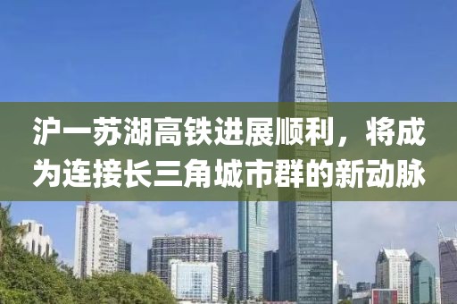 滬一蘇湖高鐵進(jìn)展順利，將成為連接長三角城市群的新動脈
