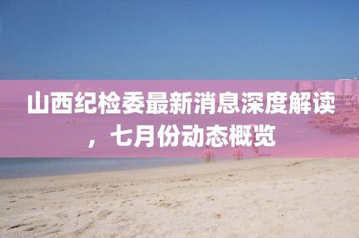 山西紀(jì)檢委最新消息深度解讀，七月份動(dòng)態(tài)概覽