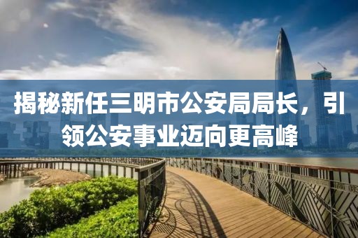 揭秘新任三明市公安局局長，引領(lǐng)公安事業(yè)邁向更高峰