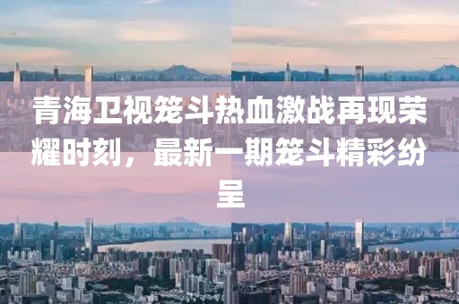 青海衛(wèi)視籠斗熱血激戰(zhàn)再現(xiàn)榮耀時(shí)刻，最新一期籠斗精彩紛呈