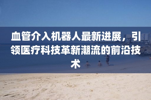血管介入機(jī)器人最新進(jìn)展，引領(lǐng)醫(yī)療科技革新潮流的前沿技術(shù)