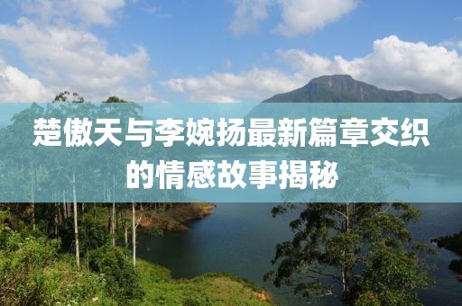 楚傲天與李婉揚(yáng)最新篇章交織的情感故事揭秘