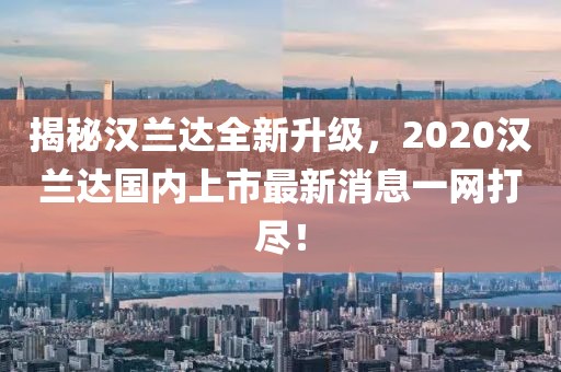 揭秘漢蘭達(dá)全新升級(jí)，2020漢蘭達(dá)國(guó)內(nèi)上市最新消息一網(wǎng)打盡！