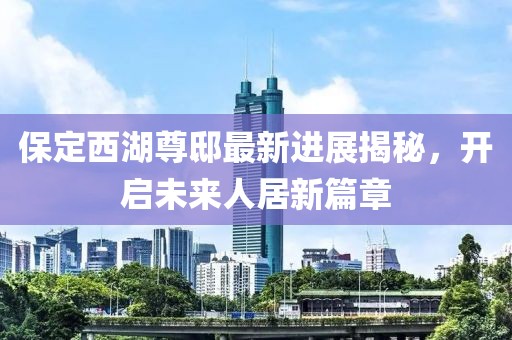 保定西湖尊邸最新進展揭秘，開啟未來人居新篇章