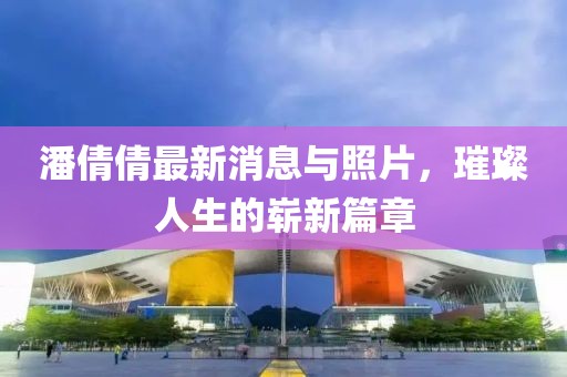 潘倩倩最新消息與照片，璀璨人生的嶄新篇章