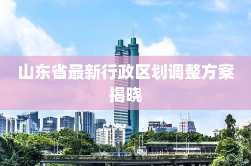 山東省最新行政區(qū)劃調(diào)整方案揭曉
