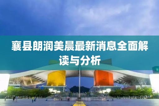 襄縣朗潤美晨最新消息全面解讀與分析