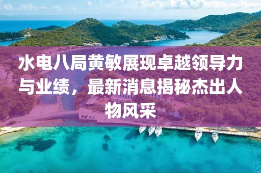 水電八局黃敏展現(xiàn)卓越領(lǐng)導(dǎo)力與業(yè)績，最新消息揭秘杰出人物風(fēng)采