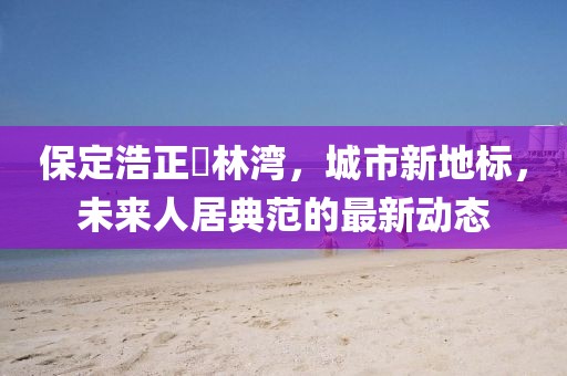 保定浩正渼林灣，城市新地標，未來人居典范的最新動態(tài)
