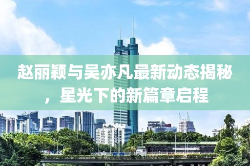 趙麗穎與吳亦凡最新動(dòng)態(tài)揭秘，星光下的新篇章啟程