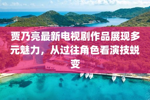 賈乃亮最新電視劇作品展現(xiàn)多元魅力，從過往角色看演技蛻變