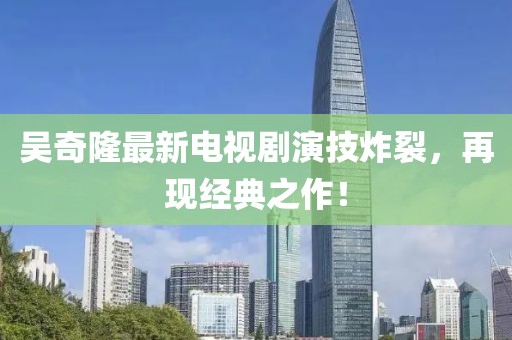 吳奇隆最新電視劇演技炸裂，再現(xiàn)經(jīng)典之作！
