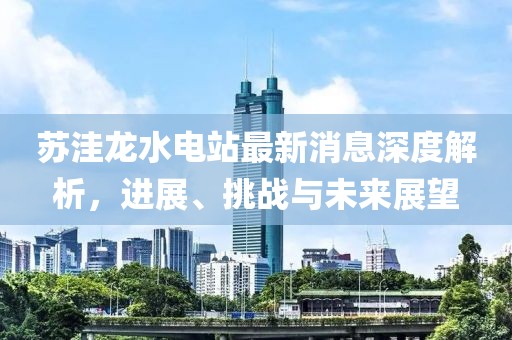 蘇洼龍水電站最新消息深度解析，進(jìn)展、挑戰(zhàn)與未來展望