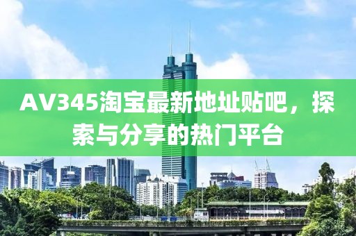 AV345淘寶最新地址貼吧，探索與分享的熱門平臺