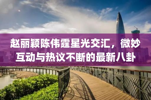 趙麗穎陳偉霆星光交匯，微妙互動與熱議不斷的最新八卦