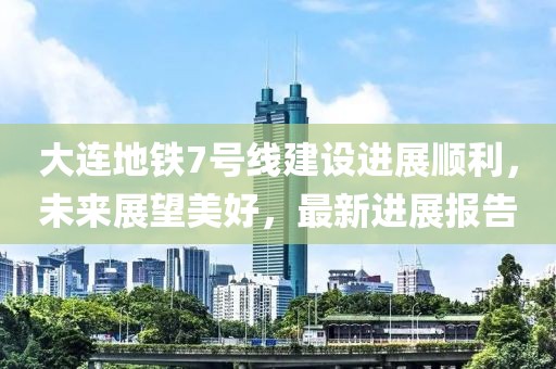 大連地鐵7號(hào)線建設(shè)進(jìn)展順利，未來展望美好，最新進(jìn)展報(bào)告