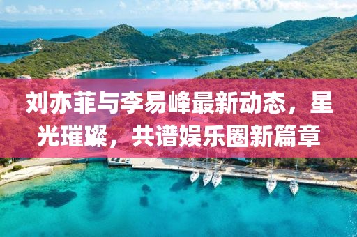 劉亦菲與李易峰最新動(dòng)態(tài)，星光璀璨，共譜娛樂圈新篇章