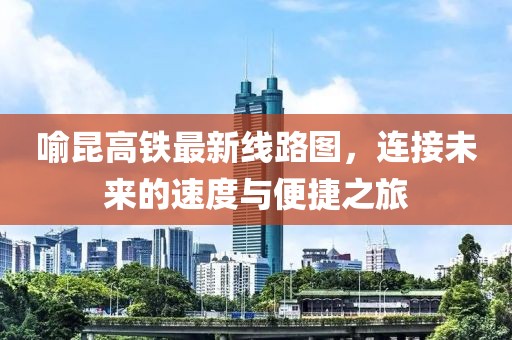 喻昆高鐵最新線路圖，連接未來的速度與便捷之旅