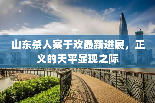 山東殺人案于歡最新進(jìn)展，正義的天平顯現(xiàn)之際