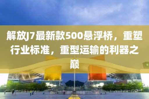 解放J7最新款500懸浮橋，重塑行業(yè)標(biāo)準(zhǔn)，重型運(yùn)輸?shù)睦髦畮p