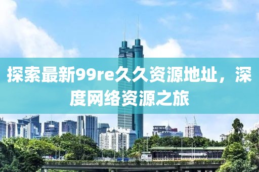 探索最新99re久久資源地址，深度網(wǎng)絡(luò)資源之旅