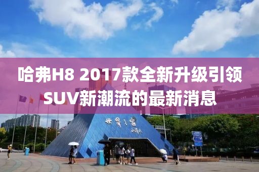 哈弗H8 2017款全新升級引領(lǐng)SUV新潮流的最新消息