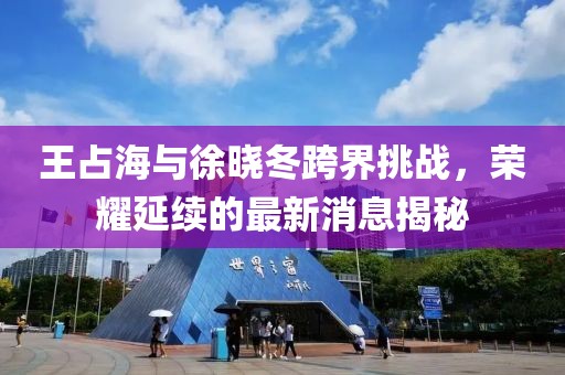 王占海與徐曉冬跨界挑戰(zhàn)，榮耀延續(xù)的最新消息揭秘