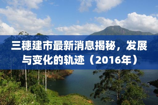 三穗建市最新消息揭秘，發(fā)展與變化的軌跡（2016年）