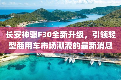 長安神騏F30全新升級，引領輕型商用車市場潮流的最新消息