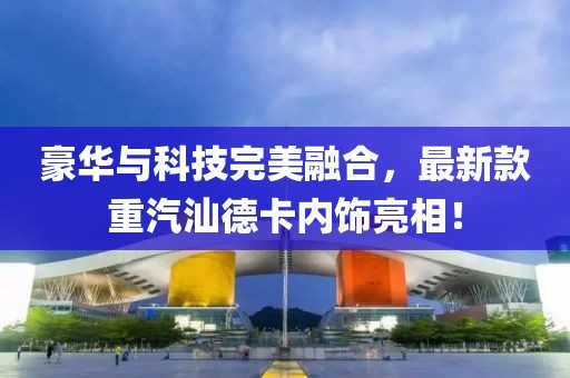 豪華與科技完美融合，最新款重汽汕德卡內飾亮相！