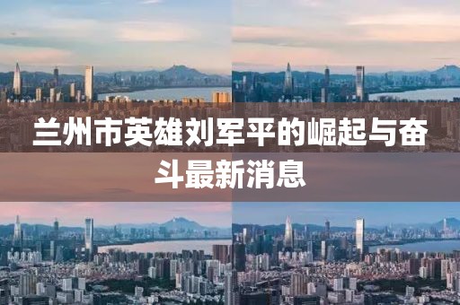 蘭州市英雄劉軍平的崛起與奮斗最新消息