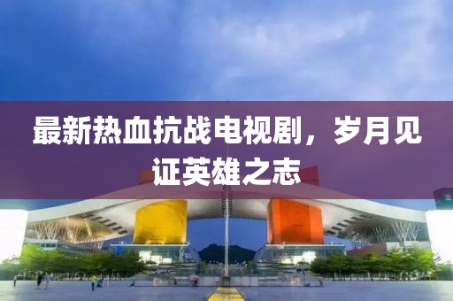 最新熱血抗戰(zhàn)電視劇，歲月見(jiàn)證英雄之志