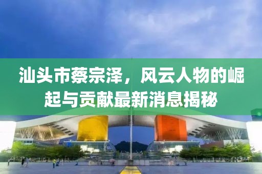 汕頭市蔡宗澤，風(fēng)云人物的崛起與貢獻最新消息揭秘