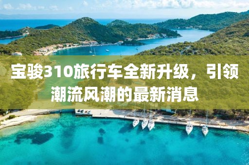 寶駿310旅行車全新升級，引領潮流風潮的最新消息