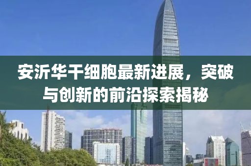安沂華干細(xì)胞最新進(jìn)展，突破與創(chuàng)新的前沿探索揭秘