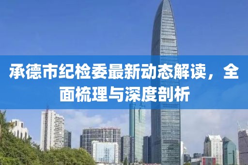 承德市紀(jì)檢委最新動態(tài)解讀，全面梳理與深度剖析