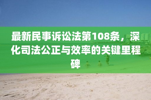 最新民事訴訟法第108條，深化司法公正與效率的關(guān)鍵里程碑