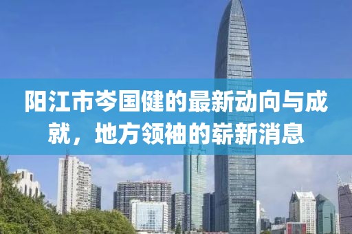 陽江市岑國健的最新動向與成就，地方領(lǐng)袖的嶄新消息