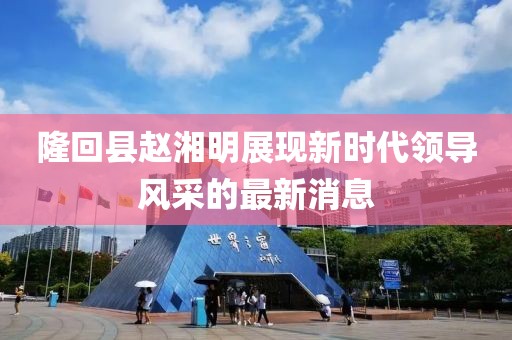 隆回縣趙湘明展現(xiàn)新時代領導風采的最新消息
