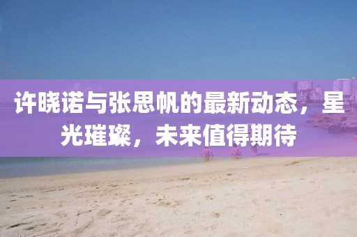 許曉諾與張思帆的最新動(dòng)態(tài)，星光璀璨，未來(lái)值得期待