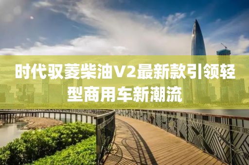 時(shí)代馭菱柴油V2最新款引領(lǐng)輕型商用車新潮流