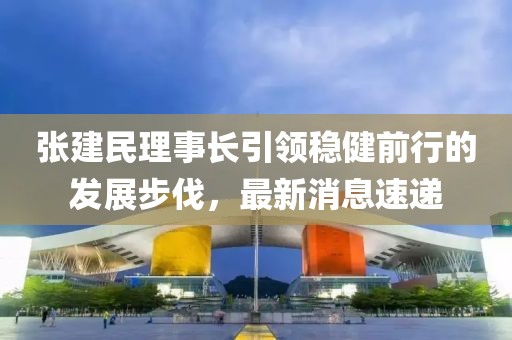 張建民理事長引領(lǐng)穩(wěn)健前行的發(fā)展步伐，最新消息速遞