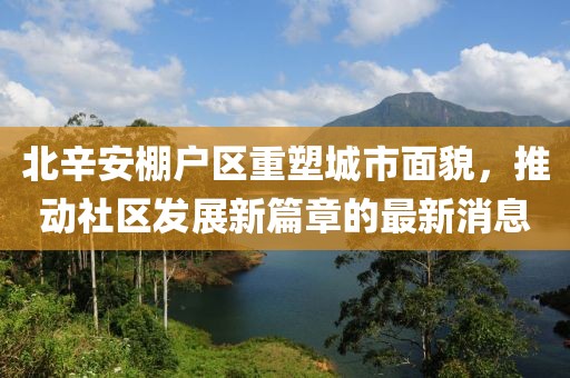 北辛安棚戶區(qū)重塑城市面貌，推動社區(qū)發(fā)展新篇章的最新消息